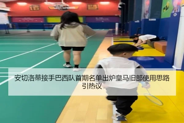 安切洛蒂接手巴西队首期名单出炉皇马旧部使用思路引热议