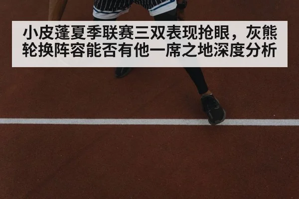 小皮蓬夏季联赛三双表现抢眼，灰熊轮换阵容能否有他一席之地深度分析