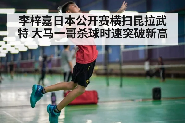 李梓嘉日本公开赛横扫昆拉武特 大马一哥杀球时速突破新高