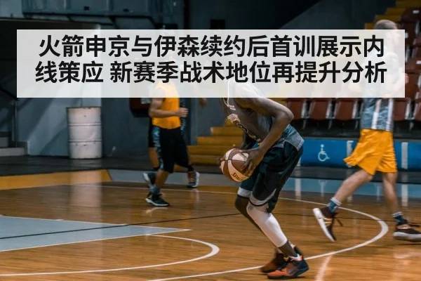 火箭申京与伊森续约后首训展示内线策应 新赛季战术地位再提升分析